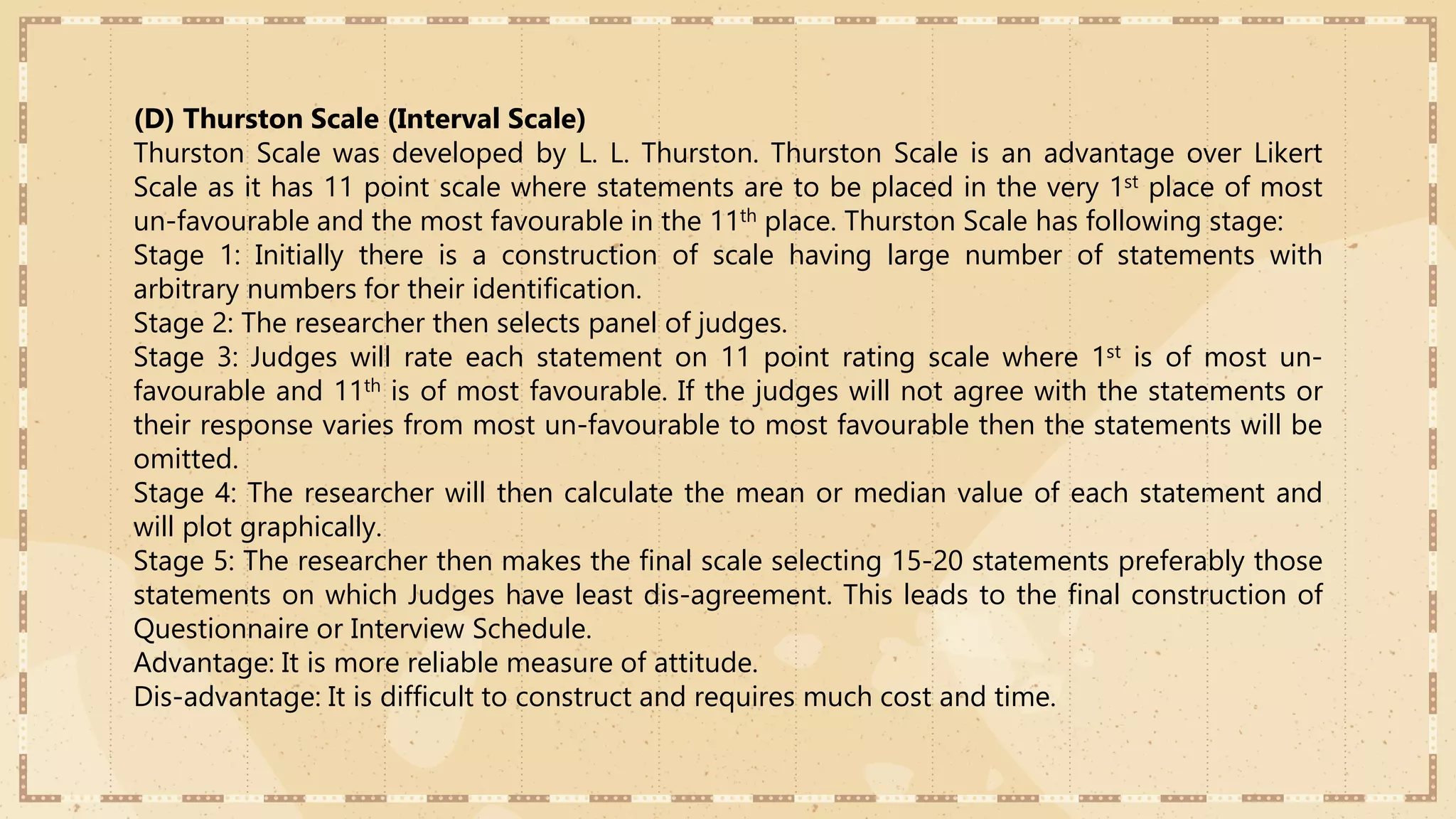 (D) Thurston Scale (Interval Scale)
Thurston Scale was developed by L. L. Thurston. Thurston Scale is an advantage over Likert
Scale as it has 11 point scale where statements are to be placed in the very 1st place of most
un-favourable and the most favourable in the 11th place. Thurston Scale has following stage:
Stage 1: Initially there is a construction of scale having large number of statements with
arbitrary numbers for their identification.
Stage 2: The researcher then selects panel of judges.
Stage 3: Judges will rate each statement on 11 point rating scale where 1st is of most un-
favourable and 11th is of most favourable. If the judges will not agree with the statements or
their response varies from most un-favourable to most favourable then the statements will be
omitted.
Stage 4: The researcher will then calculate the mean or median value of each statement and
will plot graphically.
Stage 5: The researcher then makes the final scale selecting 15-20 statements preferably those
statements on which Judges have least dis-agreement. This leads to the final construction of
Questionnaire or Interview Schedule.
Advantage: It is more reliable measure of attitude.
Dis-advantage: It is difficult to construct and requires much cost and time.
 