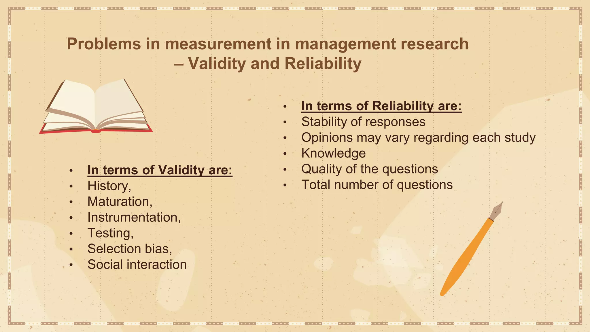 Problems in measurement in management research
– Validity and Reliability
• In terms of Validity are:
• History,
• Maturation,
• Instrumentation,
• Testing,
• Selection bias,
• Social interaction
• In terms of Reliability are:
• Stability of responses
• Opinions may vary regarding each study
• Knowledge
• Quality of the questions
• Total number of questions
 