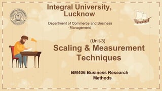 Integral University,
Lucknow
Department of Commerce and Business
Management
Scaling & Measurement
Techniques
BM406 Business Research
Methods
(Unit-3)
 