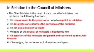 In Relation to the Council of Ministers
• The Chief Minister is the head of state council of ministers. He
performs the following functions:
1. He recommends to the governor on who to appoint as ministers
2. He designates or reshuffles the portfolios of the ministers
3. He can ask a minister to resign
4. Meeting of the council of ministers is headed by him
5. All activities of the ministers are guided and controlled by the Chief
Minister
6. If he resigns, the entire council of ministers collapses.
 