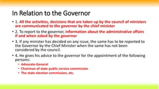 In Relation to the Governor
• 1. All the activities, decisions that are taken up by the council of ministers
are communicated to the governor by the chief minister
• 2. To report to the governor, information about the administrative affairs
if and when asked by the governor
• 3. If any minister has decided on any issue, the same has to be reported to
the Governor by the Chief Minister when the same has not been
considered by the council.
• 4. He gives his advice to the governor for the appointment of the following
persons:
• Advocate-General
• Chairman of state public service commission
• The state election commission, etc.
 