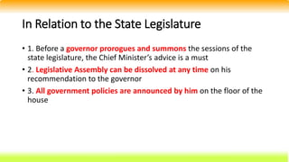 In Relation to the State Legislature
• 1. Before a governor prorogues and summons the sessions of the
state legislature, the Chief Minister’s advice is a must
• 2. Legislative Assembly can be dissolved at any time on his
recommendation to the governor
• 3. All government policies are announced by him on the floor of the
house
 