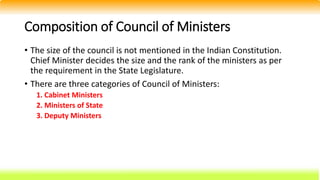 Composition of Council of Ministers
• The size of the council is not mentioned in the Indian Constitution.
Chief Minister decides the size and the rank of the ministers as per
the requirement in the State Legislature.
• There are three categories of Council of Ministers:
1. Cabinet Ministers
2. Ministers of State
3. Deputy Ministers
 