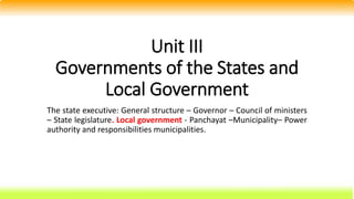 Unit III
Governments of the States and
Local Government
The state executive: General structure – Governor – Council of ministers
– State legislature. Local government - Panchayat –Municipality– Power
authority and responsibilities municipalities.
 