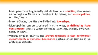 • Local governments generally include two tiers: counties, also known
as boroughs in Alaska and parishes in Louisiana, and municipalities,
or cities/towns.
• In some States, counties are divided into townships.
• Municipalities can be structured in many ways, as defined by State
constitutions, and are called, variously, townships, villages, boroughs,
cities, or towns.
• Various kinds of districts also provide functions in local government
outside county or municipal boundaries, such as school districts or fire
protection districts.
 