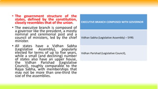 • The government structure of the
states, defined by the constitution,
closely resembles that of the union.
• The executive branch is composed of
a governor like the president, a mostly
nominal and ceremonial post and a
council of ministers, led by the chief
minister.
• All states have a Vidhan Sabha
(Legislative Assembly), popularly
elected for terms of up to five years,
while a small (and declining) number
of states also have an upper house,
the Vidhan Parishad (Legislative
Council), roughly comparable to the
Rajya Sabha, with memberships that
may not be more than one-third the
size of the assemblies.
EXECUTIVE BRANCH COMPOSED WITH GOVERNOR
Vidhan Sabha (Legislative Assembly) – 5YRS
Vidhan Parishad (Legislative Council),
 