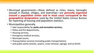 • Municipal governments—those defined as cities, towns, boroughs
(except in Alaska), villages, and townships—are generally organized
around a population center and in most cases correspond to the
geographical designations used by the United States Census Bureau
for reporting of housing and population statistics.
• Municipalities generally
• take responsibility for parks and recreation services,
• Police and fire departments,
• Housing services,
• Emergency medical services,
• Municipal courts,
• Transportation services (including public transportation),
• and public works (streets, sewers, snow removal, signage, and so forth).
 