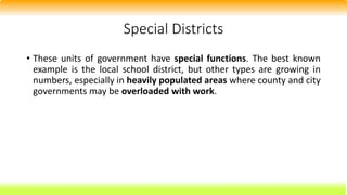 Special Districts
• These units of government have special functions. The best known
example is the local school district, but other types are growing in
numbers, especially in heavily populated areas where county and city
governments may be overloaded with work.
 