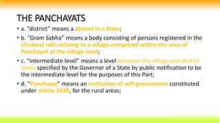 THE PANCHAYATS
• a. “district” means a district in a State;
• b. “Gram Sabha” means a body consisting of persons registered in the
electoral rolls relating to a village comprised within the area of
Panchayat at the village level;
• c. “intermediate level” means a level between the village and district
levels specified by the Governor of a State by public notification to be
the intermediate level for the purposes of this Part;
• d. “Panchayat” means an institution of self-government constituted
under article 243B, for the rural areas;
 