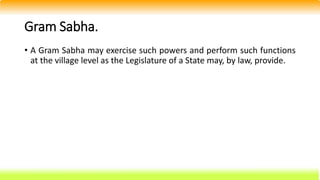 Gram Sabha.
• A Gram Sabha may exercise such powers and perform such functions
at the village level as the Legislature of a State may, by law, provide.
 