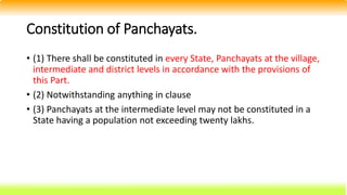 Constitution of Panchayats.
• (1) There shall be constituted in every State, Panchayats at the village,
intermediate and district levels in accordance with the provisions of
this Part.
• (2) Notwithstanding anything in clause
• (3) Panchayats at the intermediate level may not be constituted in a
State having a population not exceeding twenty lakhs.
 
