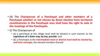 • (4) The Chairperson of a Panchayat and other members of a
Panchayat whether or not chosen by direct election from territorial
constituencies in the Panchayat area shall have the right to vote in
the meetings of the Panchayats.
• 5) The Chairperson of
• (a) a panchayat at the village level shall be elected in such manner as the
Legislature of a State may, by law, provide; and
• (b) a Panchayat at the intermediate level or district level shall be elected by,
and from amongst, the elected members thereof.
 
