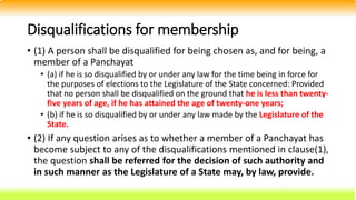 Disqualifications for membership
• (1) A person shall be disqualified for being chosen as, and for being, a
member of a Panchayat
• (a) if he is so disqualified by or under any law for the time being in force for
the purposes of elections to the Legislature of the State concerned: Provided
that no person shall be disqualified on the ground that he is less than twenty-
five years of age, if he has attained the age of twenty-one years;
• (b) if he is so disqualified by or under any law made by the Legislature of the
State.
• (2) If any question arises as to whether a member of a Panchayat has
become subject to any of the disqualifications mentioned in clause(1),
the question shall be referred for the decision of such authority and
in such manner as the Legislature of a State may, by law, provide.
 