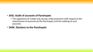 • 243J. Audit of accounts of Panchayats
• The Legislature of a State may, by law, make provisions with respect to the
maintenance of accounts by the Panchayats and the auditing of such
accounts.
• 243K. Elections to the Panchayats
 
