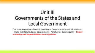 Unit III
Governments of the States and
Local Government
The state executive: General structure – Governor – Council of ministers
– State legislature. Local government - Panchayat –Municipality– Power
authority and responsibilities municipalities.
 