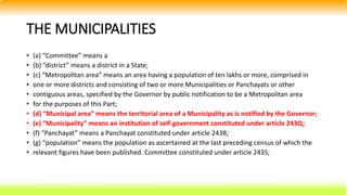 THE MUNICIPALITIES
• (a) “Committee” means a
• (b) “district” means a district in a State;
• (c) “Metropolitan area” means an area having a population of ten lakhs or more, comprised in
• one or more districts and consisting of two or more Municipalities or Panchayats or other
• contiguous areas, specified by the Governor by public notification to be a Metropolitan area
• for the purposes of this Part;
• (d) “Municipal area” means the territorial area of a Municipality as is notified by the Governor;
• (e) “Municipality” means an institution of self-government constituted under article 243Q;
• (f) “Panchayat” means a Panchayat constituted under article 243B;
• (g) “population” means the population as ascertained at the last preceding census of which the
• relevant figures have been published. Committee constituted under article 243S;
 