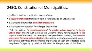 243Q. Constitution of Municipalities.
• (1) There shall be constituted in every State,
• a Nagar Panchayat (transition from a rural area to an urban area)
• a Municipal Council for a smaller urban area
• a Municipal Corporation for a larger urban area
• (2) In this article, “a transitional area”, “a smaller urban area” or “a larger
urban area” means such area as the Governor may, having regard to the
population of the area, the density of the population therein, the revenue
generated for local administration, the percentage of employment in non-
agricultural activities, the economic importance or such other factors as he
may deem fit, specify by public notification for the purposes of this Part.
 