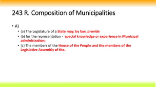 243 R. Composition of Municipalities
• A)
• (a) The Legislature of a State may, by law, provide
• (b) for the representation - special knowledge or experience in Municipal
administration;
• (c) The members of the House of the People and the members of the
Legislative Assembly of the.
 