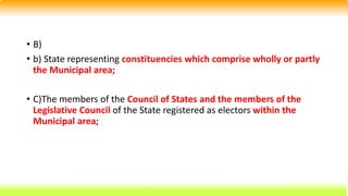 • B)
• b) State representing constituencies which comprise wholly or partly
the Municipal area;
• C)The members of the Council of States and the members of the
Legislative Council of the State registered as electors within the
Municipal area;
 