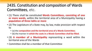 243S. Constitution and composition of Wards
Committees, etc.
• (1) There shall be constituted Wards Committees, consisting of one
or more wards, within the territorial area of a Municipality having a
population of three lakhs or more
• (2) The Legislature of a State may, by law, make provision with respect
to
• (a) the composition and the territorial area of a Wards Committee;
• (b) the manner in which the seats in a Wards Committee shall be filled.
• (3) A member of a Municipality representing a ward within the
territorial area of the Wards
• Committee shall be a member of that Committee
 