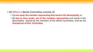 • (4) Where a Wards Committee consists of
• (a) one ward, the member representing that ward in the Municipality; or
• (b) two or more wards, one of the members representing such wards in the
Municipality elected by the members of the Wards Committee, shall be the
Chairperson of that Committee.
 
