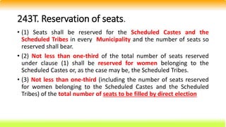 243T. Reservation of seats.
• (1) Seats shall be reserved for the Scheduled Castes and the
Scheduled Tribes in every Municipality and the number of seats so
reserved shall bear.
• (2) Not less than one-third of the total number of seats reserved
under clause (1) shall be reserved for women belonging to the
Scheduled Castes or, as the case may be, the Scheduled Tribes.
• (3) Not less than one-third (including the number of seats reserved
for women belonging to the Scheduled Castes and the Scheduled
Tribes) of the total number of seats to be filled by direct election
 
