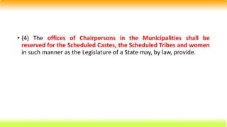 • (4) The offices of Chairpersons in the Municipalities shall be
reserved for the Scheduled Castes, the Scheduled Tribes and women
in such manner as the Legislature of a State may, by law, provide.
 