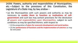 243W. Powers, authority and responsibilities of Municipalities,
etc.—Subject to the provisions of this Constitution, the
Legislature of a State may, by law, endow—
• (a) the Municipalities with such powers and authority as may be
necessary to enable them to function as institutions of self-
government and such law may contain provisions for the devolution
of powers and responsibilities upon Municipalities, subject to such
conditions as may be specified therein, with respect to
• (i) the preparation of plans for economic development and social justice;
• (ii) the performance of functions and the implementation of schemes as may
be entrusted
 