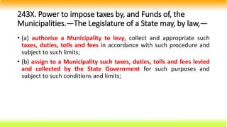 243X. Power to impose taxes by, and Funds of, the
Municipalities.—The Legislature of a State may, by law,—
• (a) authorise a Municipality to levy, collect and appropriate such
taxes, duties, tolls and fees in accordance with such procedure and
subject to such limits;
• (b) assign to a Municipality such taxes, duties, tolls and fees levied
and collected by the State Government for such purposes and
subject to such conditions and limits;
 