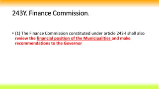 243Y. Finance Commission.
• (1) The Finance Commission constituted under article 243-I shall also
review the financial position of the Municipalities and make
recommendations to the Governor
 