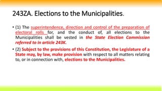 243ZA. Elections to the Municipalities.
• (1) The superintendence, direction and control of the preparation of
electoral rolls for, and the conduct of, all elections to the
Municipalities shall be vested in the State Election Commission
referred to in article 243K.
• (2) Subject to the provisions of this Constitution, the Legislature of a
State may, by law, make provision with respect to all matters relating
to, or in connection with, elections to the Municipalities.
 