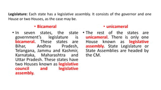 • Bicameral
• In seven states, the state
government’s legislature is
bicameral. These states are
Bihar, Andhra Pradesh,
Telangana, Jammu and Kashmir,
Karnataka, Maharashtra and
Uttar Pradesh. These states have
two Houses known as legislative
council and legislative
assembly.
• unicameral
• The rest of the states are
unicameral. There is only one
House known as legislative
assembly. State Legislature or
State Assemblies are headed by
the CM.
Legislature: Each state has a legislative assembly. It consists of the governor and one
House or two Houses, as the case may be.
 