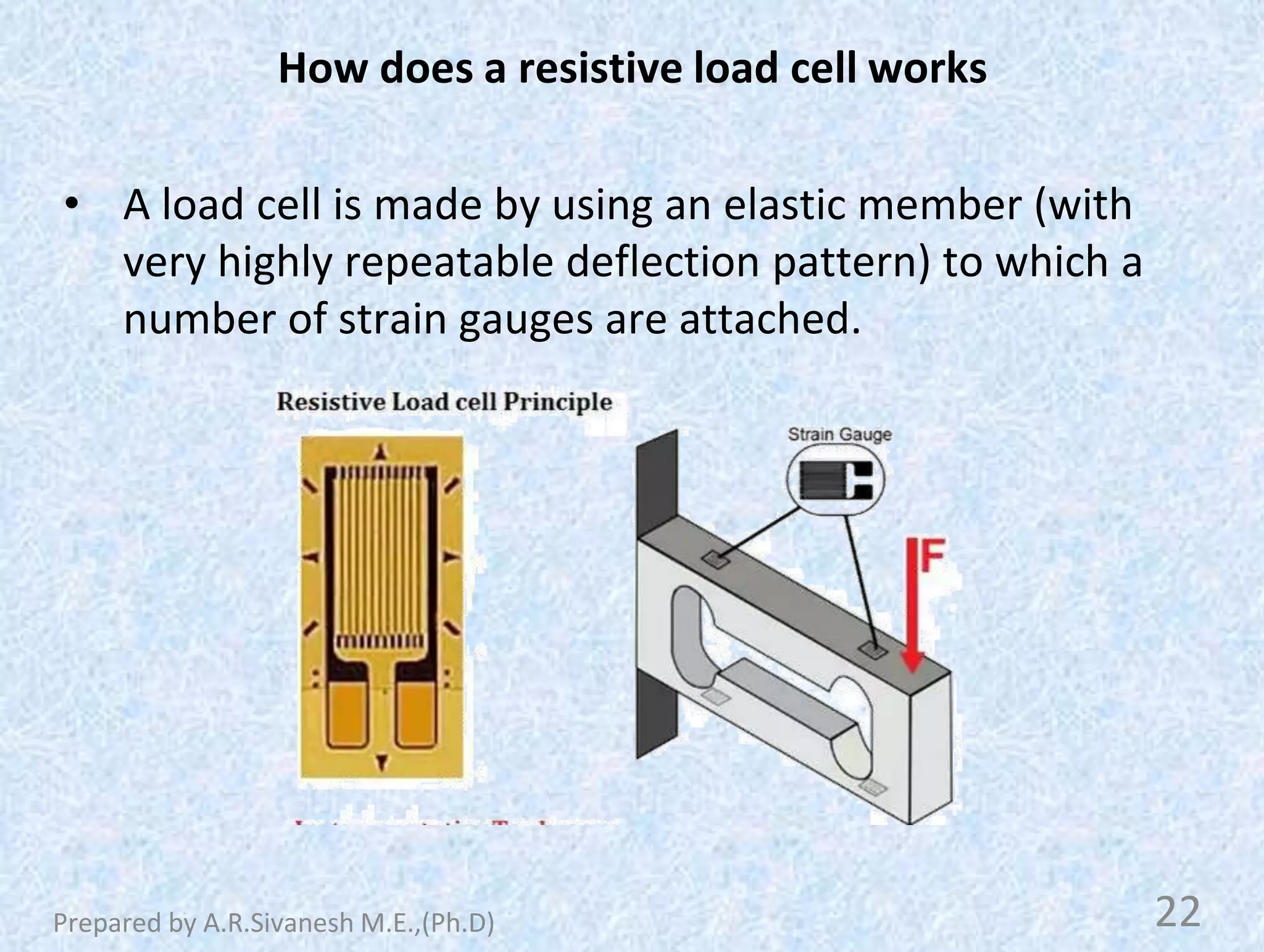 How does a resistive load cell works
• A load cell is made by using an elastic member (with
very highly repeatable deflection pattern) to which a
number of strain gauges are attached.
22
Prepared by A.R.Sivanesh M.E.,(Ph.D)
 