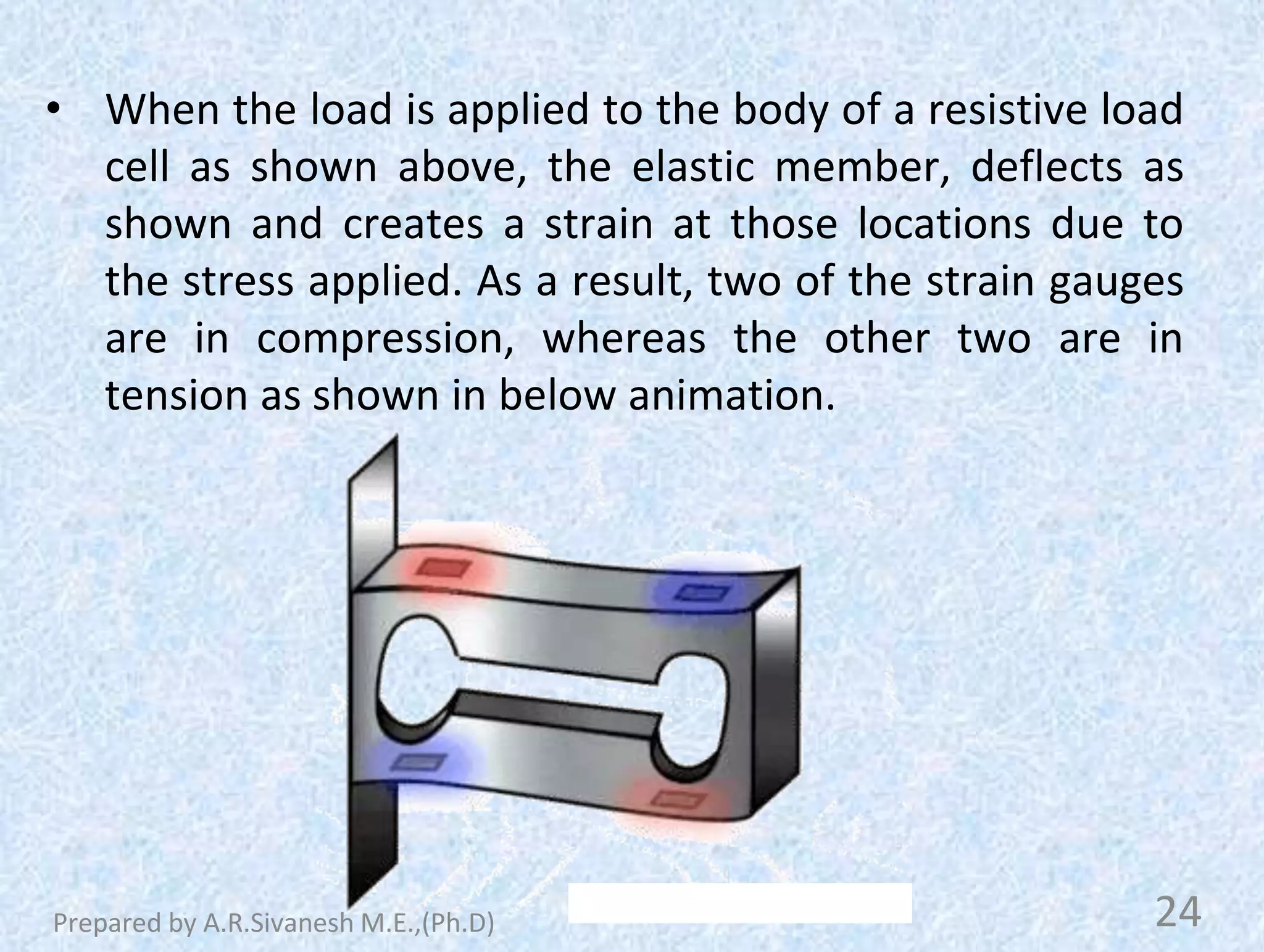 • When the load is applied to the body of a resistive load
cell as shown above, the elastic member, deflects as
shown and creates a strain at those locations due to
the stress applied. As a result, two of the strain gauges
are in compression, whereas the other two are in
tension as shown in below animation.
24
Prepared by A.R.Sivanesh M.E.,(Ph.D)
 