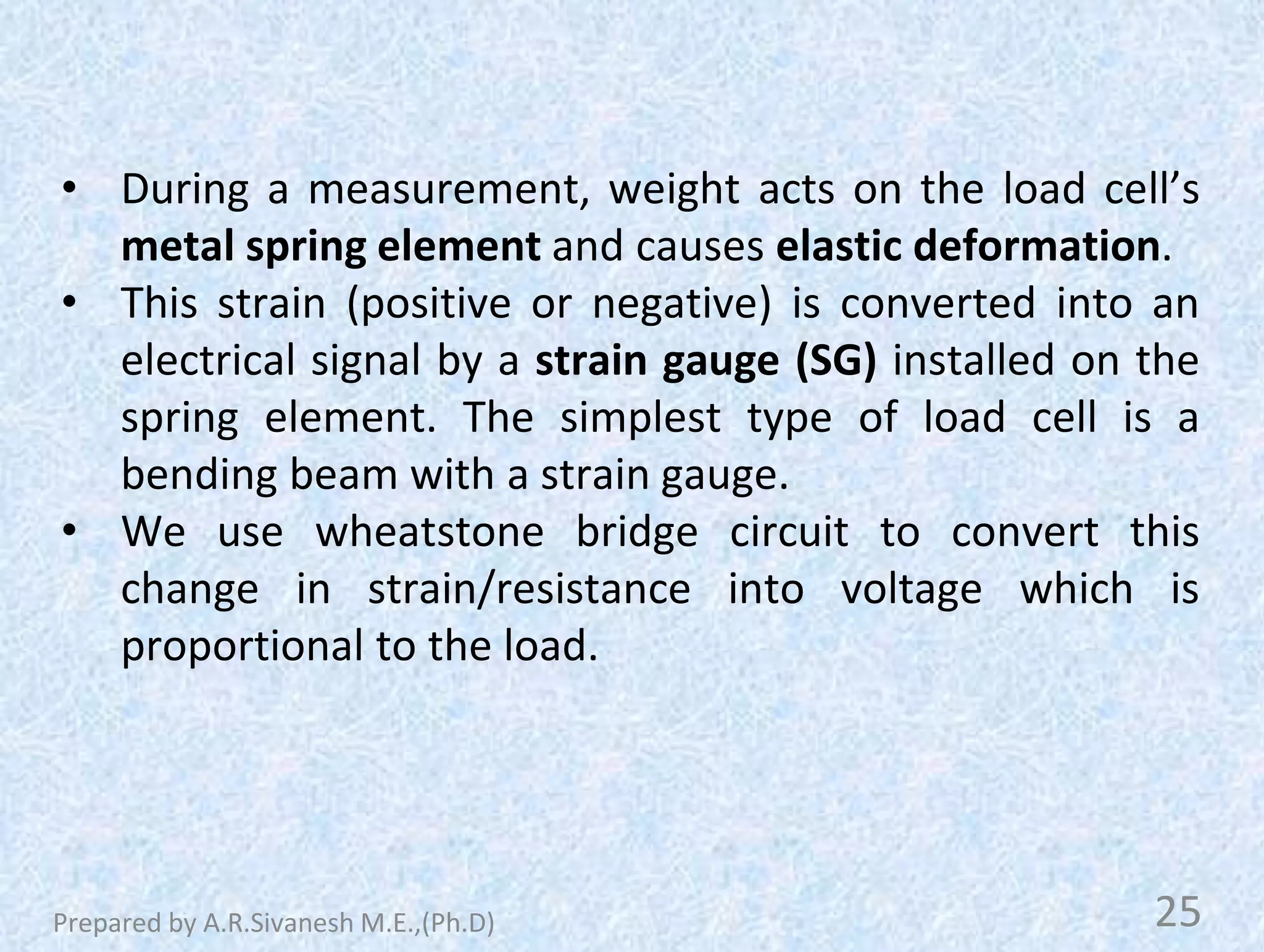 • During a measurement, weight acts on the load cell’s
metal spring element and causes elastic deformation.
• This strain (positive or negative) is converted into an
electrical signal by a strain gauge (SG) installed on the
spring element. The simplest type of load cell is a
bending beam with a strain gauge.
• We use wheatstone bridge circuit to convert this
change in strain/resistance into voltage which is
proportional to the load.
25
Prepared by A.R.Sivanesh M.E.,(Ph.D)
 