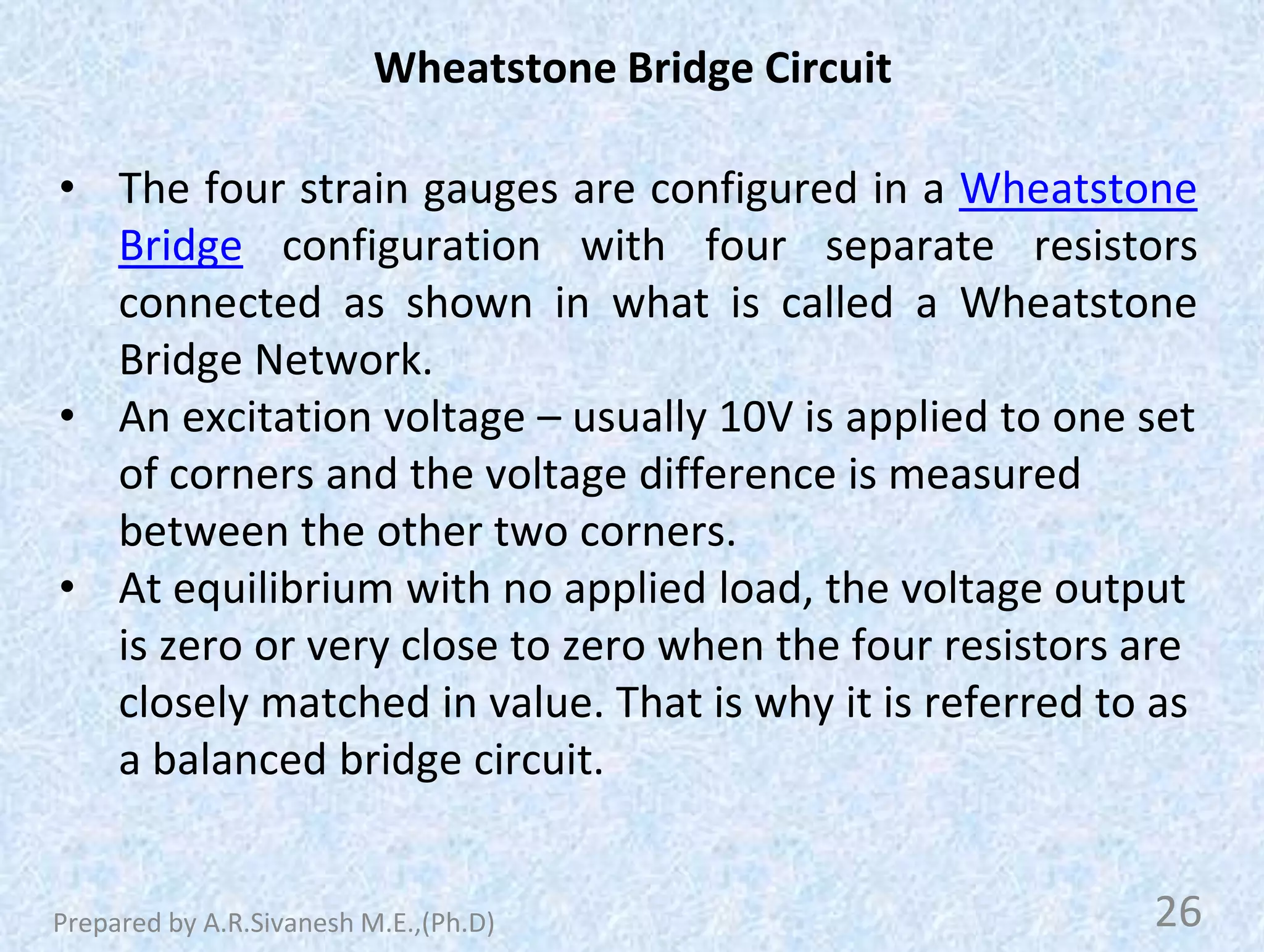 Wheatstone Bridge Circuit
• The four strain gauges are configured in a Wheatstone
Bridge configuration with four separate resistors
connected as shown in what is called a Wheatstone
Bridge Network.
• An excitation voltage – usually 10V is applied to one set
of corners and the voltage difference is measured
between the other two corners.
• At equilibrium with no applied load, the voltage output
is zero or very close to zero when the four resistors are
closely matched in value. That is why it is referred to as
a balanced bridge circuit.
26
Prepared by A.R.Sivanesh M.E.,(Ph.D)
 