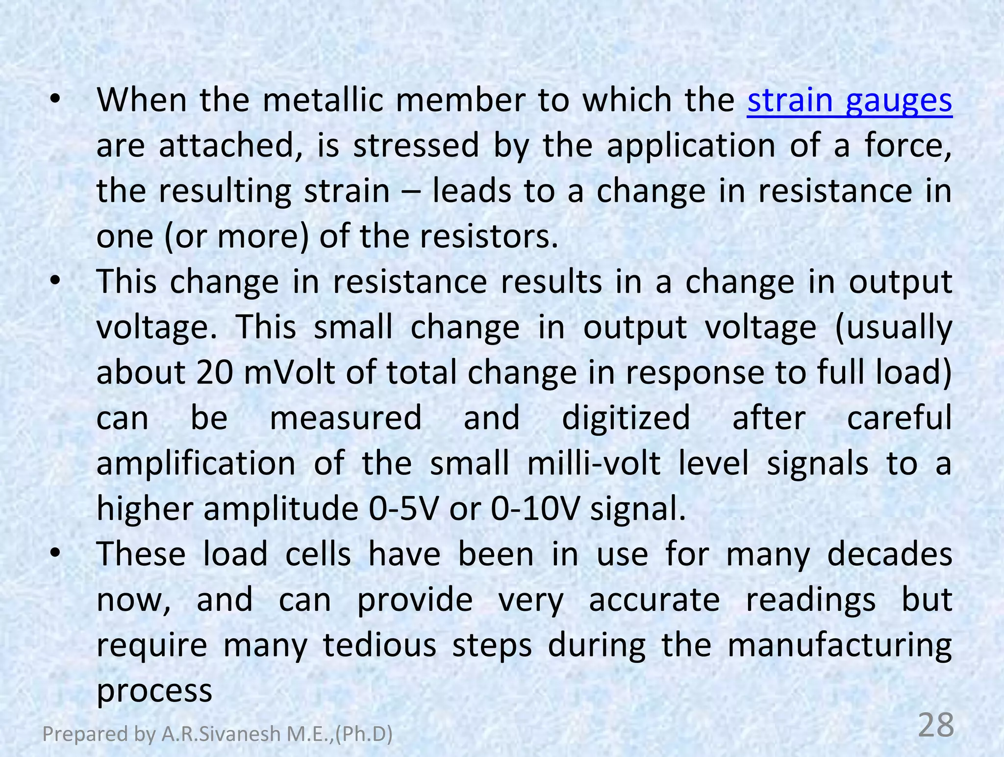 • When the metallic member to which the strain gauges
are attached, is stressed by the application of a force,
the resulting strain – leads to a change in resistance in
one (or more) of the resistors.
• This change in resistance results in a change in output
voltage. This small change in output voltage (usually
about 20 mVolt of total change in response to full load)
can be measured and digitized after careful
amplification of the small milli-volt level signals to a
higher amplitude 0-5V or 0-10V signal.
• These load cells have been in use for many decades
now, and can provide very accurate readings but
require many tedious steps during the manufacturing
process
28
Prepared by A.R.Sivanesh M.E.,(Ph.D)
 