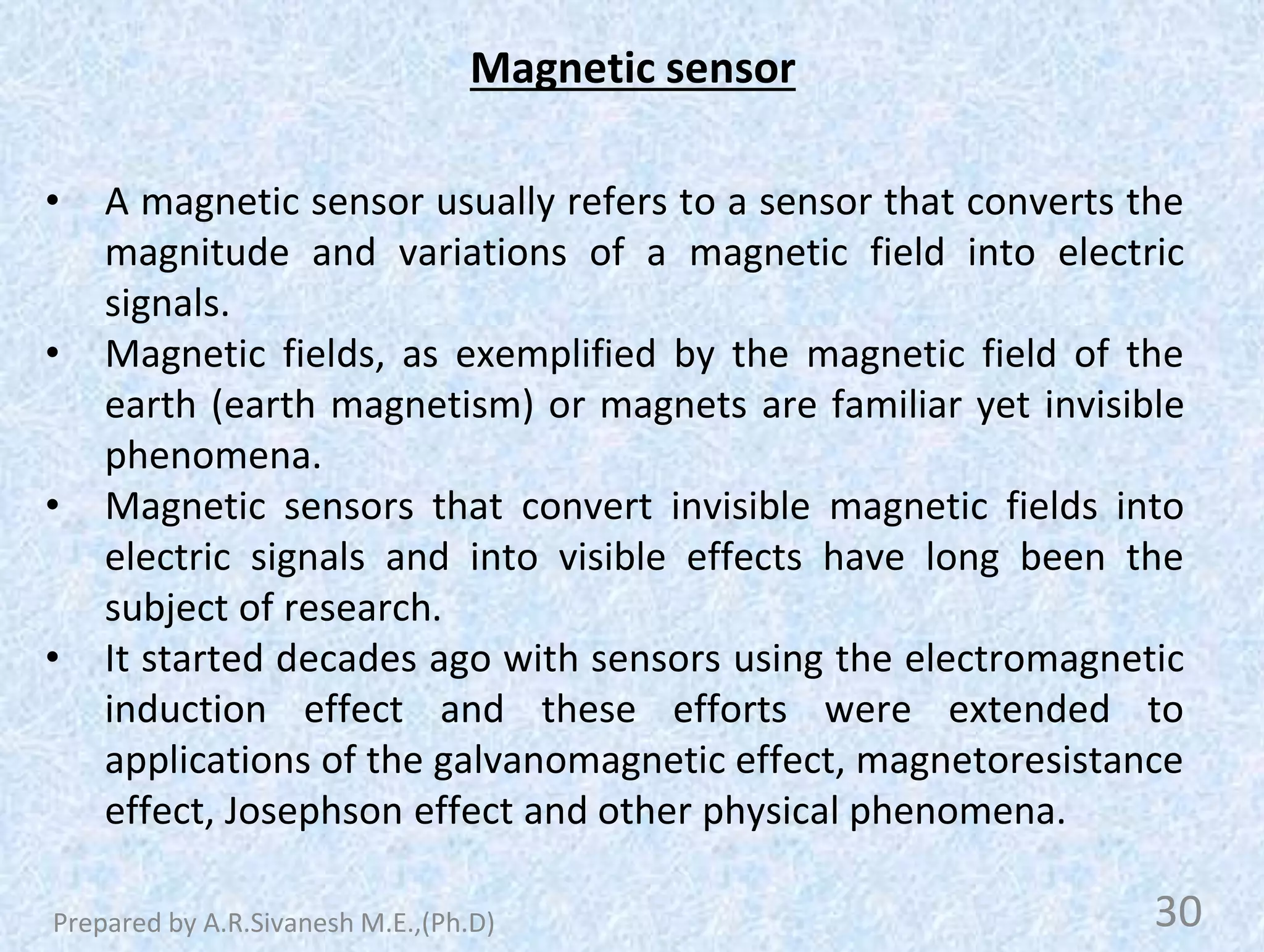 Magnetic sensor
• A magnetic sensor usually refers to a sensor that converts the
magnitude and variations of a magnetic field into electric
signals.
• Magnetic fields, as exemplified by the magnetic field of the
earth (earth magnetism) or magnets are familiar yet invisible
phenomena.
• Magnetic sensors that convert invisible magnetic fields into
electric signals and into visible effects have long been the
subject of research.
• It started decades ago with sensors using the electromagnetic
induction effect and these efforts were extended to
applications of the galvanomagnetic effect, magnetoresistance
effect, Josephson effect and other physical phenomena.
30
Prepared by A.R.Sivanesh M.E.,(Ph.D)
 