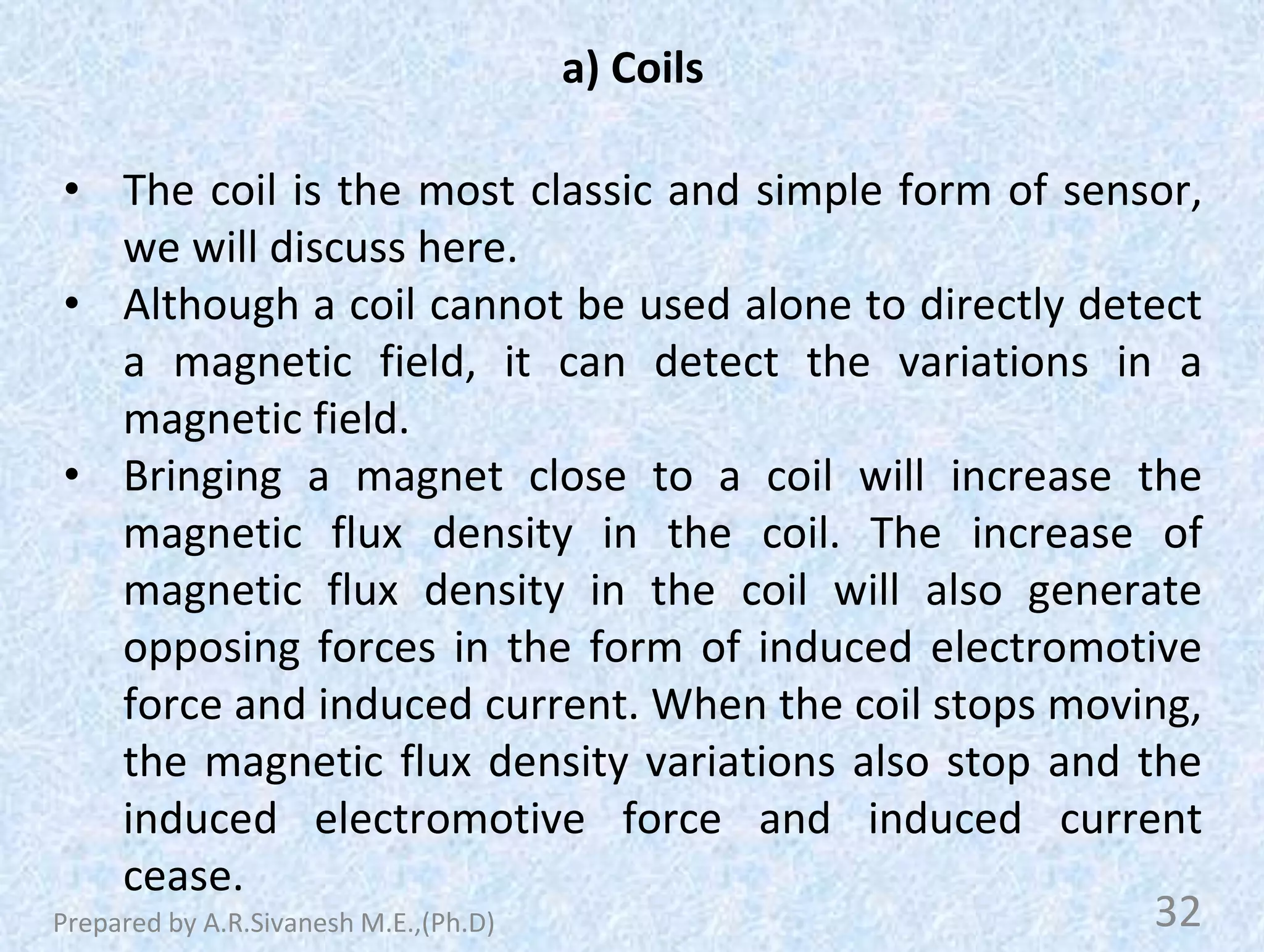 a) Coils
• The coil is the most classic and simple form of sensor,
we will discuss here.
• Although a coil cannot be used alone to directly detect
a magnetic field, it can detect the variations in a
magnetic field.
• Bringing a magnet close to a coil will increase the
magnetic flux density in the coil. The increase of
magnetic flux density in the coil will also generate
opposing forces in the form of induced electromotive
force and induced current. When the coil stops moving,
the magnetic flux density variations also stop and the
induced electromotive force and induced current
cease.
32
Prepared by A.R.Sivanesh M.E.,(Ph.D)
 