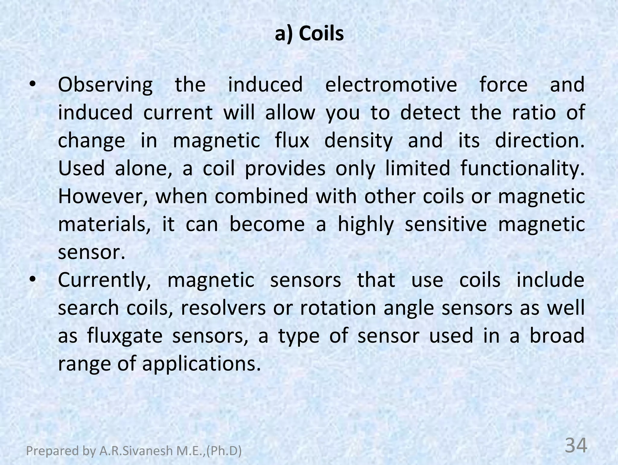 a) Coils
• Observing the induced electromotive force and
induced current will allow you to detect the ratio of
change in magnetic flux density and its direction.
Used alone, a coil provides only limited functionality.
However, when combined with other coils or magnetic
materials, it can become a highly sensitive magnetic
sensor.
• Currently, magnetic sensors that use coils include
search coils, resolvers or rotation angle sensors as well
as fluxgate sensors, a type of sensor used in a broad
range of applications.
34
Prepared by A.R.Sivanesh M.E.,(Ph.D)
 