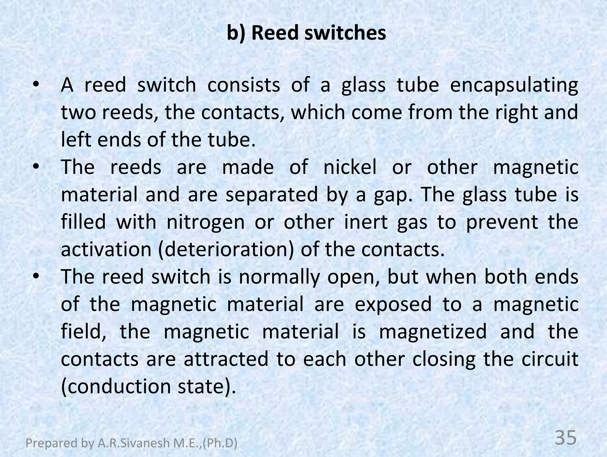 b) Reed switches
• A reed switch consists of a glass tube encapsulating
two reeds, the contacts, which come from the right and
left ends of the tube.
• The reeds are made of nickel or other magnetic
material and are separated by a gap. The glass tube is
filled with nitrogen or other inert gas to prevent the
activation (deterioration) of the contacts.
• The reed switch is normally open, but when both ends
of the magnetic material are exposed to a magnetic
field, the magnetic material is magnetized and the
contacts are attracted to each other closing the circuit
(conduction state).
35
Prepared by A.R.Sivanesh M.E.,(Ph.D)
 