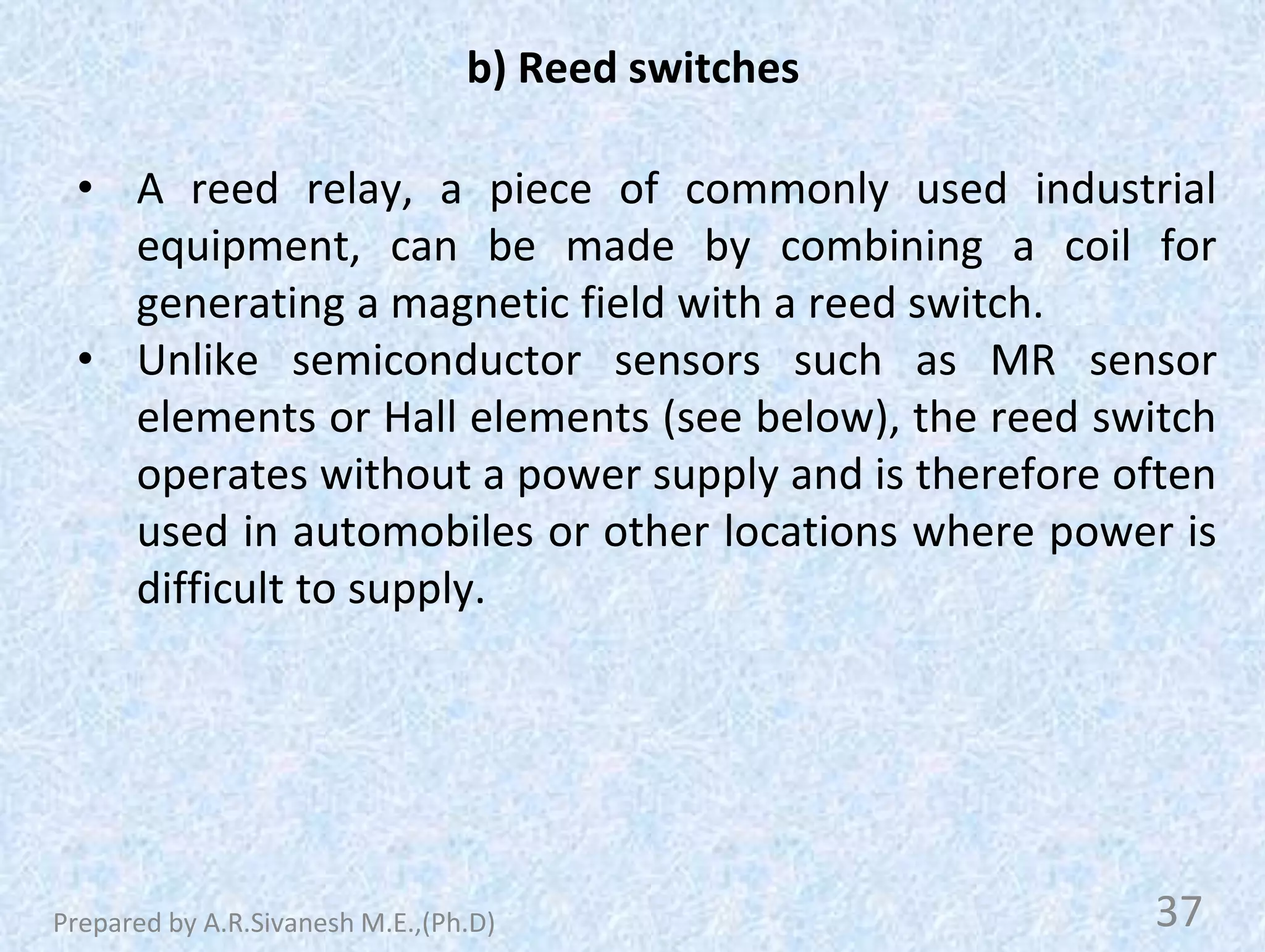 b) Reed switches
• A reed relay, a piece of commonly used industrial
equipment, can be made by combining a coil for
generating a magnetic field with a reed switch.
• Unlike semiconductor sensors such as MR sensor
elements or Hall elements (see below), the reed switch
operates without a power supply and is therefore often
used in automobiles or other locations where power is
difficult to supply.
37
Prepared by A.R.Sivanesh M.E.,(Ph.D)
 