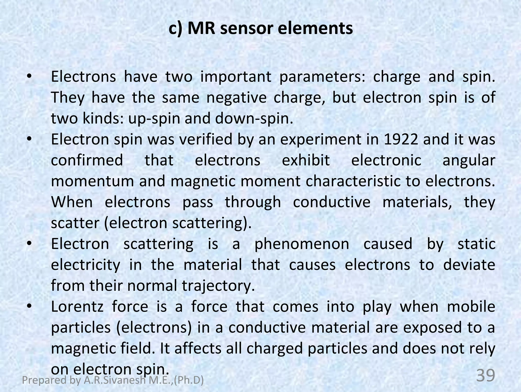 c) MR sensor elements
• Electrons have two important parameters: charge and spin.
They have the same negative charge, but electron spin is of
two kinds: up-spin and down-spin.
• Electron spin was verified by an experiment in 1922 and it was
confirmed that electrons exhibit electronic angular
momentum and magnetic moment characteristic to electrons.
When electrons pass through conductive materials, they
scatter (electron scattering).
• Electron scattering is a phenomenon caused by static
electricity in the material that causes electrons to deviate
from their normal trajectory.
• Lorentz force is a force that comes into play when mobile
particles (electrons) in a conductive material are exposed to a
magnetic field. It affects all charged particles and does not rely
on electron spin. 39
Prepared by A.R.Sivanesh M.E.,(Ph.D)
 