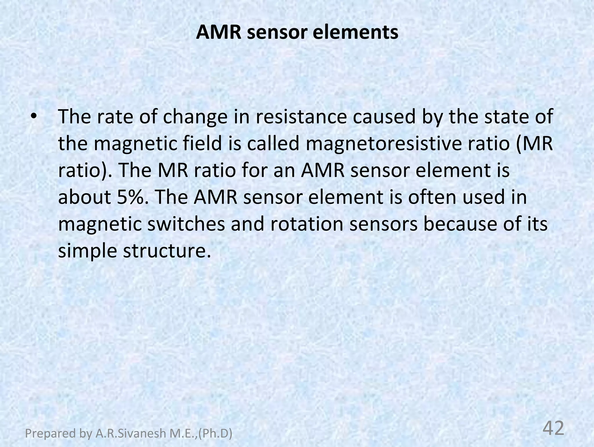 AMR sensor elements
• The rate of change in resistance caused by the state of
the magnetic field is called magnetoresistive ratio (MR
ratio). The MR ratio for an AMR sensor element is
about 5%. The AMR sensor element is often used in
magnetic switches and rotation sensors because of its
simple structure.
42
Prepared by A.R.Sivanesh M.E.,(Ph.D)
 