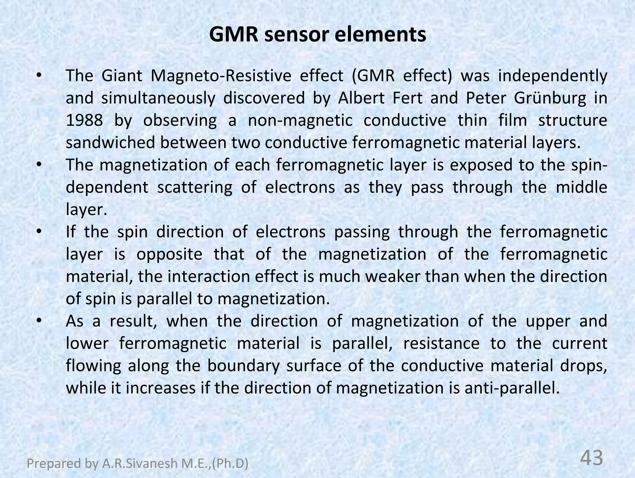 GMR sensor elements
• The Giant Magneto-Resistive effect (GMR effect) was independently
and simultaneously discovered by Albert Fert and Peter Grünburg in
1988 by observing a non-magnetic conductive thin film structure
sandwiched between two conductive ferromagnetic material layers.
• The magnetization of each ferromagnetic layer is exposed to the spin-
dependent scattering of electrons as they pass through the middle
layer.
• If the spin direction of electrons passing through the ferromagnetic
layer is opposite that of the magnetization of the ferromagnetic
material, the interaction effect is much weaker than when the direction
of spin is parallel to magnetization.
• As a result, when the direction of magnetization of the upper and
lower ferromagnetic material is parallel, resistance to the current
flowing along the boundary surface of the conductive material drops,
while it increases if the direction of magnetization is anti-parallel.
43
Prepared by A.R.Sivanesh M.E.,(Ph.D)
 