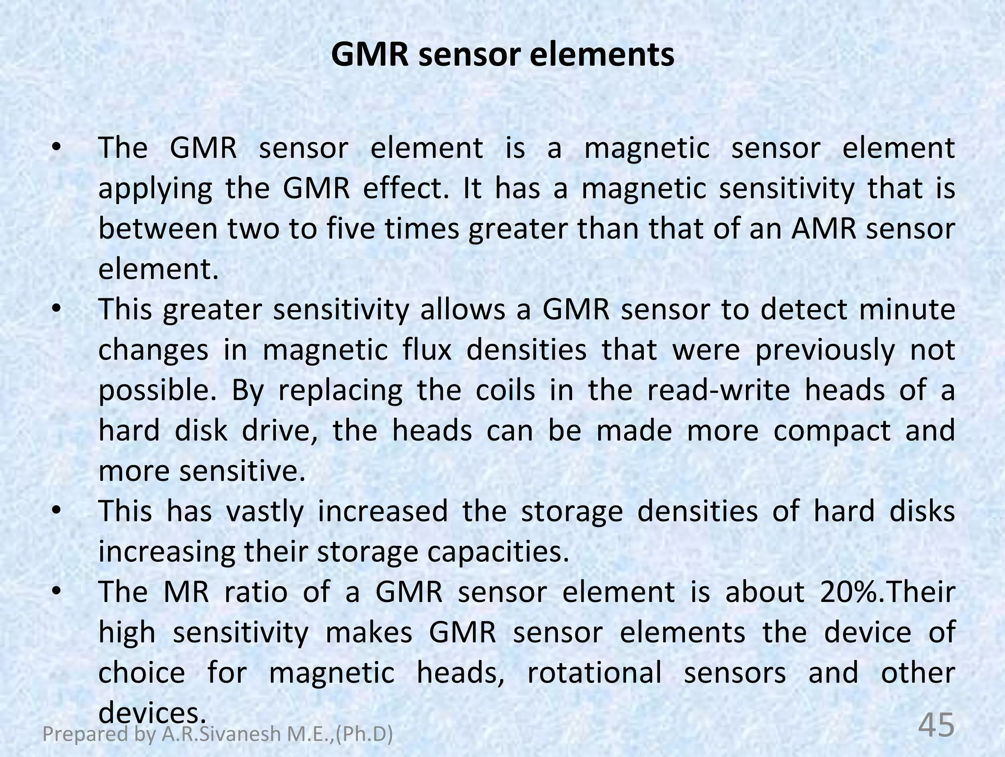 GMR sensor elements
• The GMR sensor element is a magnetic sensor element
applying the GMR effect. It has a magnetic sensitivity that is
between two to five times greater than that of an AMR sensor
element.
• This greater sensitivity allows a GMR sensor to detect minute
changes in magnetic flux densities that were previously not
possible. By replacing the coils in the read-write heads of a
hard disk drive, the heads can be made more compact and
more sensitive.
• This has vastly increased the storage densities of hard disks
increasing their storage capacities.
• The MR ratio of a GMR sensor element is about 20%.Their
high sensitivity makes GMR sensor elements the device of
choice for magnetic heads, rotational sensors and other
devices. 45
Prepared by A.R.Sivanesh M.E.,(Ph.D)
 