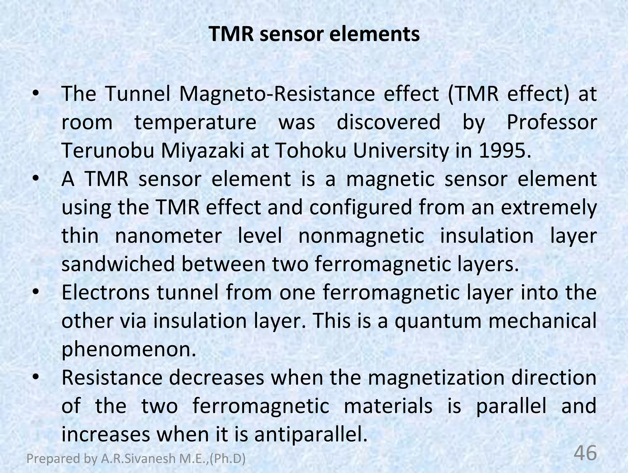 TMR sensor elements
• The Tunnel Magneto-Resistance effect (TMR effect) at
room temperature was discovered by Professor
Terunobu Miyazaki at Tohoku University in 1995.
• A TMR sensor element is a magnetic sensor element
using the TMR effect and configured from an extremely
thin nanometer level nonmagnetic insulation layer
sandwiched between two ferromagnetic layers.
• Electrons tunnel from one ferromagnetic layer into the
other via insulation layer. This is a quantum mechanical
phenomenon.
• Resistance decreases when the magnetization direction
of the two ferromagnetic materials is parallel and
increases when it is antiparallel.
46
Prepared by A.R.Sivanesh M.E.,(Ph.D)
 