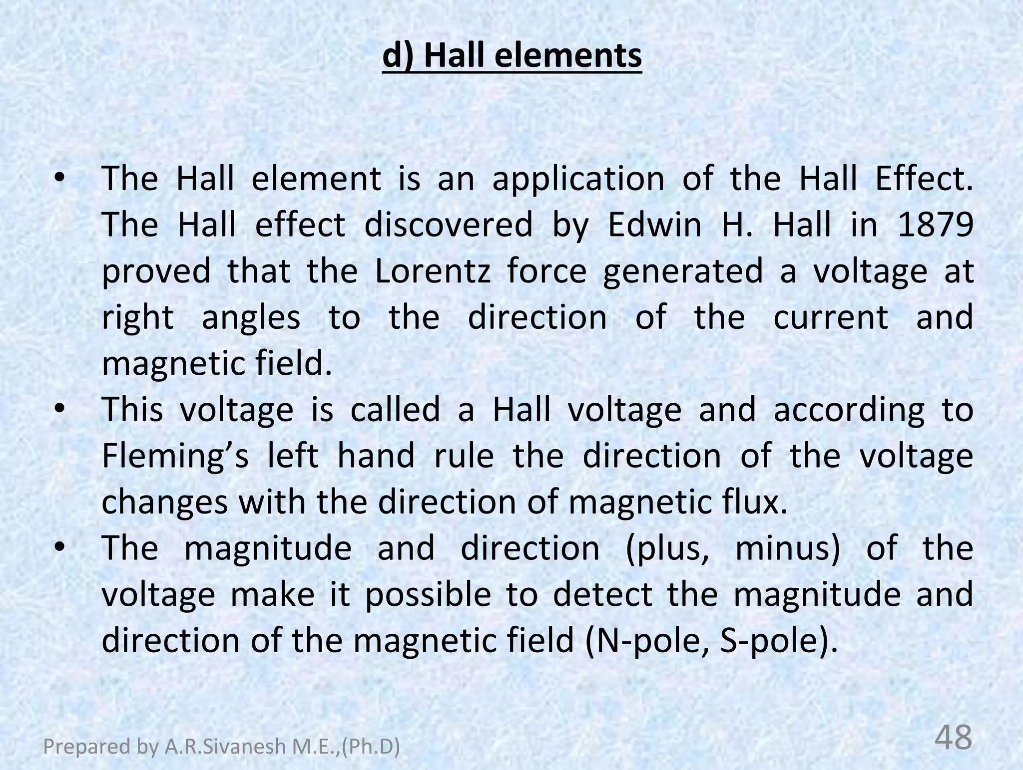 d) Hall elements
• The Hall element is an application of the Hall Effect.
The Hall effect discovered by Edwin H. Hall in 1879
proved that the Lorentz force generated a voltage at
right angles to the direction of the current and
magnetic field.
• This voltage is called a Hall voltage and according to
Fleming’s left hand rule the direction of the voltage
changes with the direction of magnetic flux.
• The magnitude and direction (plus, minus) of the
voltage make it possible to detect the magnitude and
direction of the magnetic field (N-pole, S-pole).
48
Prepared by A.R.Sivanesh M.E.,(Ph.D)
 