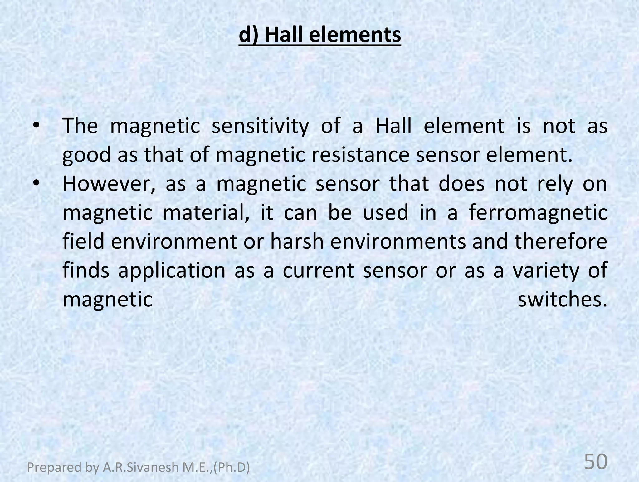 d) Hall elements
• The magnetic sensitivity of a Hall element is not as
good as that of magnetic resistance sensor element.
• However, as a magnetic sensor that does not rely on
magnetic material, it can be used in a ferromagnetic
field environment or harsh environments and therefore
finds application as a current sensor or as a variety of
magnetic switches.
50
Prepared by A.R.Sivanesh M.E.,(Ph.D)
 