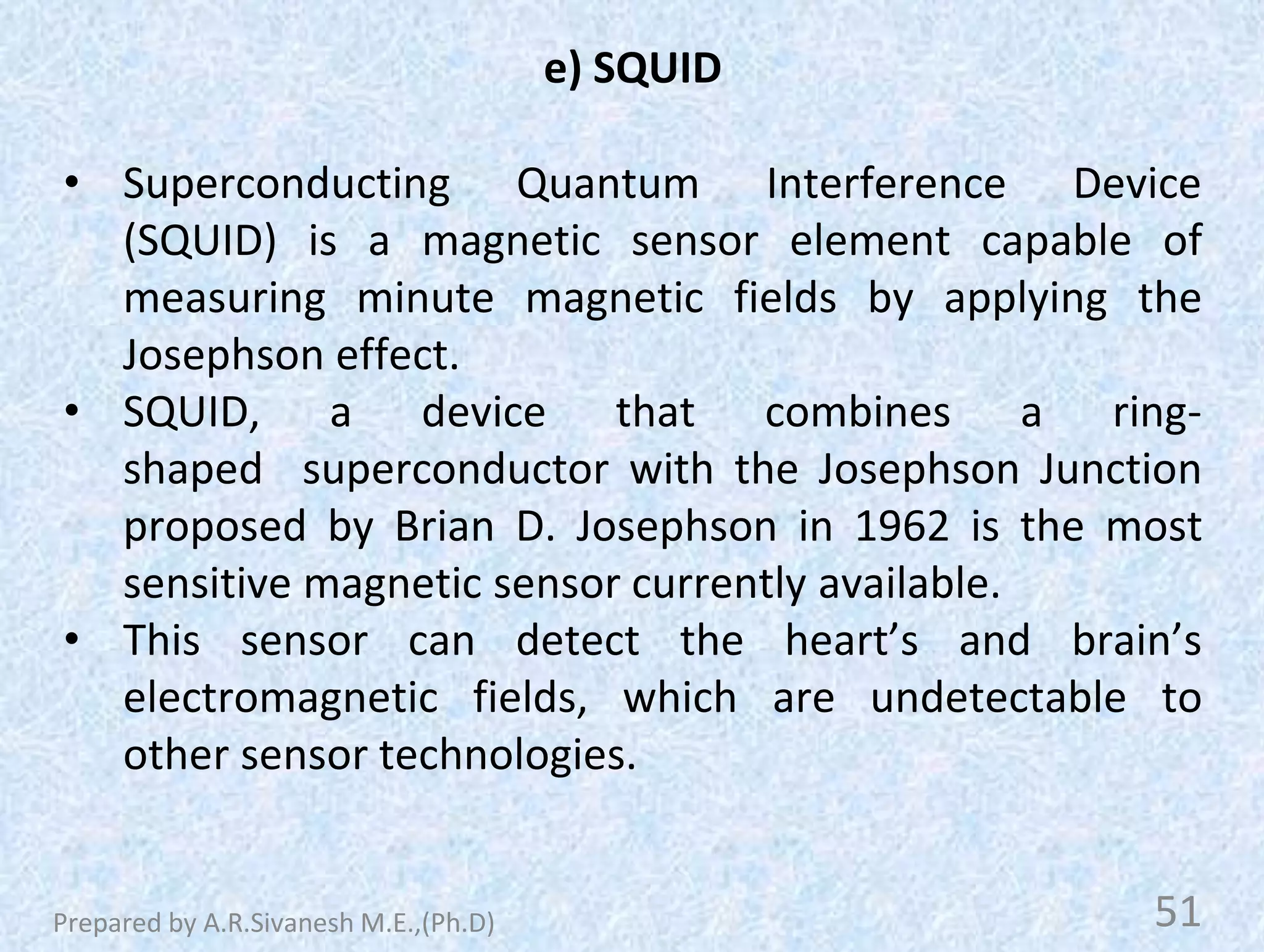 e) SQUID
• Superconducting Quantum Interference Device
(SQUID) is a magnetic sensor element capable of
measuring minute magnetic fields by applying the
Josephson effect.
• SQUID, a device that combines a ring-
shaped superconductor with the Josephson Junction
proposed by Brian D. Josephson in 1962 is the most
sensitive magnetic sensor currently available.
• This sensor can detect the heart’s and brain’s
electromagnetic fields, which are undetectable to
other sensor technologies.
51
Prepared by A.R.Sivanesh M.E.,(Ph.D)
 
